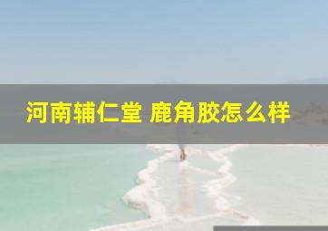 河南辅仁堂 鹿角胶怎么样